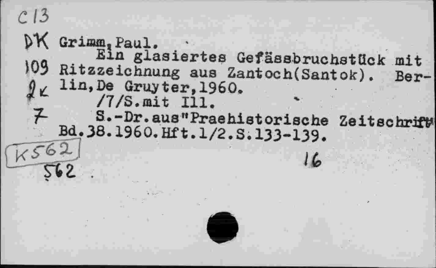 ﻿с/з
VX Grimm,Paul. •
Q Sin glasiertes Gefässbruchstück mit '03 Ritzzeichnung aus Zantoch(Santok). Ber-lin,De Gruyter,I960.
*	/7/S.mit Ill.
~J~	S.-Dr.aus"Praehietorische Zeitschrift
Bd.38.I960.Hft.1/2.S.133-139.